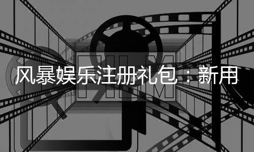 风暴娱乐注册礼包:新用户专享豪礼与高额返利攻略