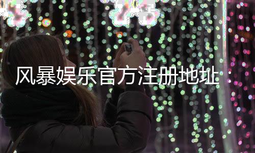 风暴娱乐官方注册地址:快速获取安全入口与新手礼包攻略