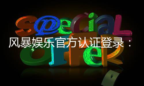风暴娱乐官方认证登录:安全便捷的一站式游戏入口指南