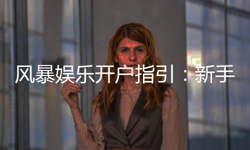 风暴娱乐开户指引:新手必看的快速注册与首存攻略