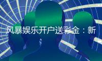 风暴娱乐开户送彩金：新会员专享豪礼与高额返水福利