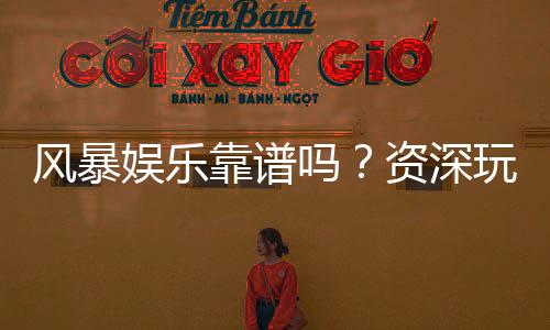 风暴娱乐靠谱吗?资深玩家亲测平台安全性与游戏体验