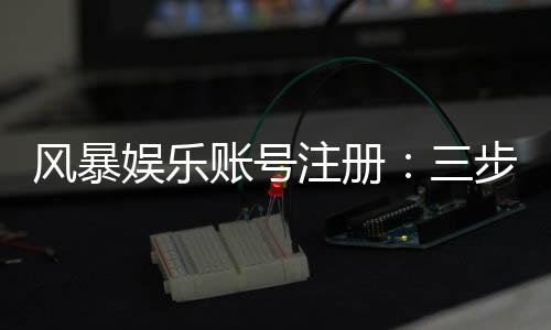风暴娱乐账号注册:三步完成新手开户即送豪礼