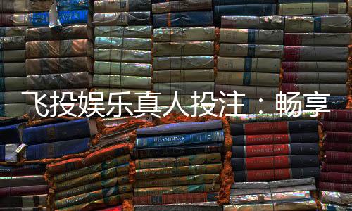 飞投娱乐真人投注:畅享沉浸式博彩体验与高额返水福利