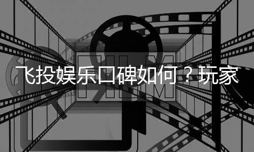 飞投娱乐口碑如何?玩家真实评价与体验分享