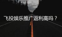 飞投娱乐推广返利高吗？资深玩家揭秘真实返利比例与技巧