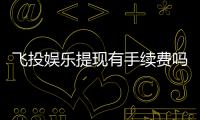 飞投娱乐提现有手续费吗？手续费标准及到账时间详解