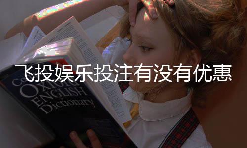 飞投娱乐投注有没有优惠?最新优惠活动及福利解析