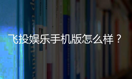飞投娱乐手机版怎么样?真实玩家体验与平台优势解析