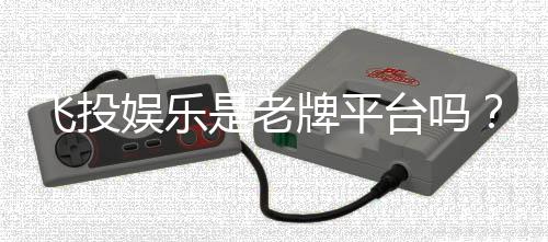 飞投娱乐是老牌平台吗？资深玩家解析其历史与信誉