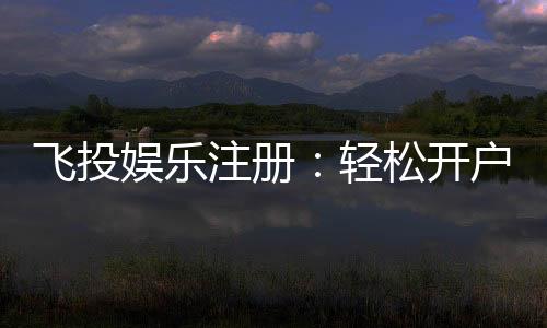 飞投娱乐注册：轻松开户享豪华礼金与高额返水