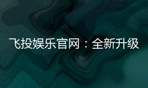 飞投娱乐官网:全新升级版上线畅享极致游戏体验