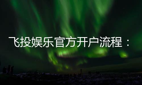 飞投娱乐官方开户流程:3分钟轻松完成注册畅享顶级游戏体验