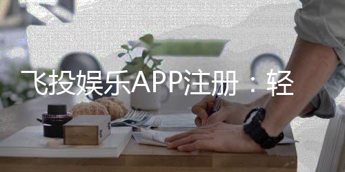 飞投娱乐APP注册:轻松完成三步开户畅享顶级游戏体验