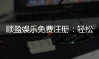 顺盈娱乐免费注册：轻松开户即享豪华礼包与高额返利