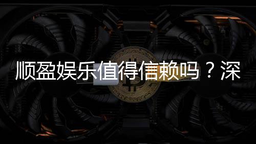 顺盈娱乐值得信赖吗?深度解析其安全性与玩家口碑