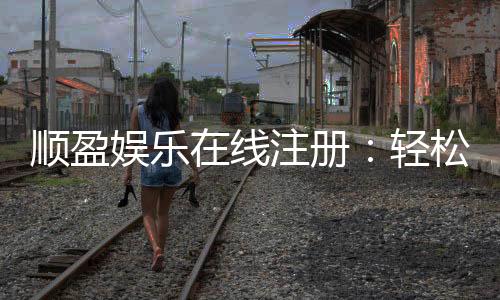 顺盈娱乐在线注册:轻松完成开户畅享顶级游戏体验