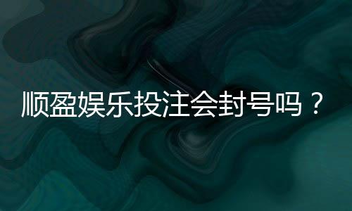 顺盈娱乐投注会封号吗?揭秘平台风控规则与防封技巧