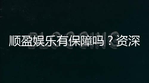 顺盈娱乐有保障吗?资深玩家揭秘平台安全性与游戏体验