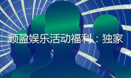 顺盈娱乐活动福利:独家优惠与惊喜礼包等你来拿