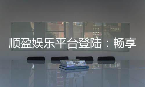 顺盈娱乐平台登陆:畅享顶级棋牌与电子游艺的尊贵体验