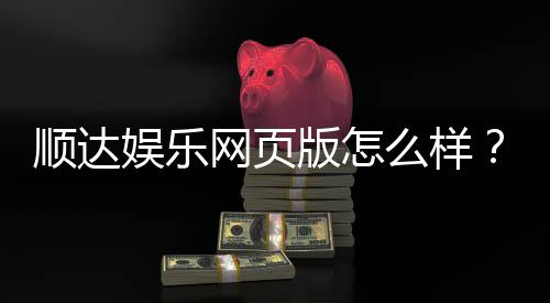 顺达娱乐网页版怎么样?资深玩家带你全面评测体验