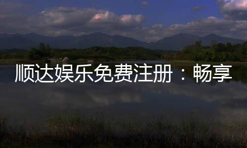 顺达娱乐免费注册：畅享顶级游戏体验与丰厚注册礼遇