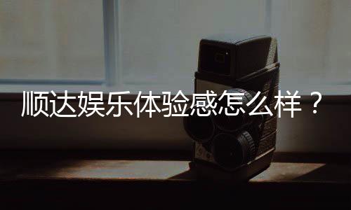 顺达娱乐体验感怎么样?资深玩家真实评测分享