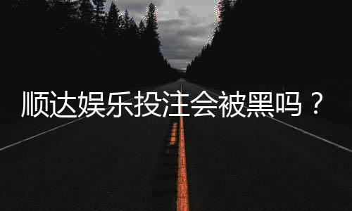 顺达娱乐投注会被黑吗?揭秘平台安全性与防坑指南