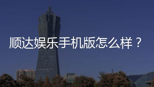 顺达娱乐手机版怎么样?资深玩家带你全面评测真实体验