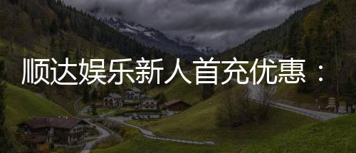 顺达娱乐新人首充优惠:首存即送豪礼注册立享专属福利