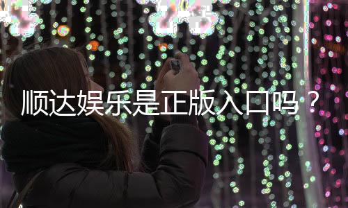 顺达娱乐是正版入口吗？揭秘平台资质与安全游戏指南
