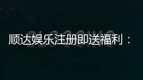 顺达娱乐注册即送福利:新会员专享豪礼首存即赠888元