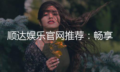 顺达娱乐官网推荐:畅享顶级棋牌电游的尊贵体验