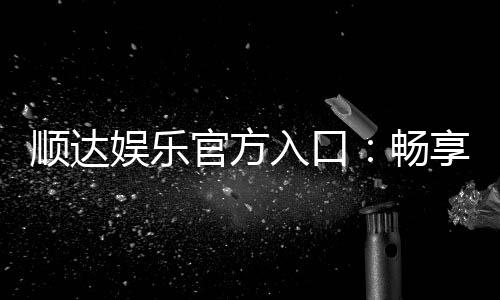 顺达娱乐官方入口：畅享顶级棋牌电游的尊贵体验