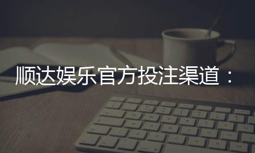 顺达娱乐官方投注渠道：安全可靠的一站式娱乐平台