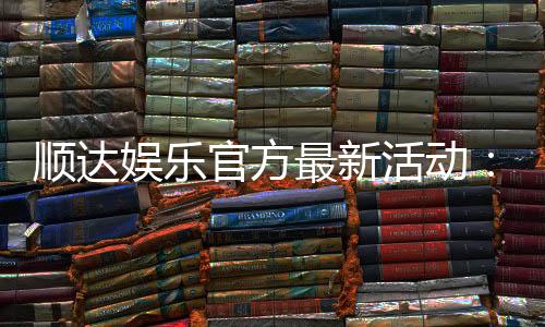 顺达娱乐官方最新活动:独家优惠与惊喜礼包限时放送