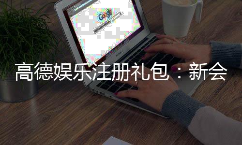 高德娱乐注册礼包：新会员专享豪礼大放送