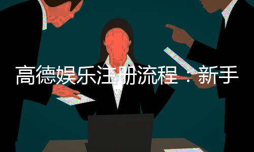 高德娱乐注册流程：新手必看的详细步骤与技巧分享