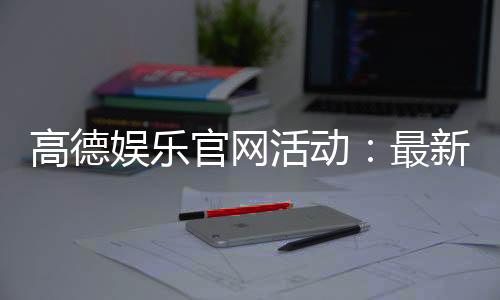 高德娱乐官网活动:最新优惠与独家福利等你来享