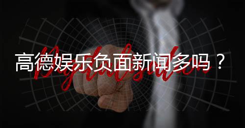 高德娱乐负面新闻多吗?深度解析其真实情况与玩家评价