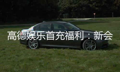 高德娱乐首充福利：新会员专享首存礼包轻松赢取高额彩金