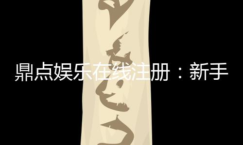 鼎点娱乐在线注册:新手玩家如何快速上手安全体验