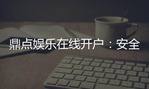 鼎点娱乐在线开户:安全便捷的注册流程与新手礼包详解