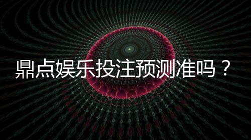 鼎点娱乐投注预测准吗?实测数据与玩家真实体验解析