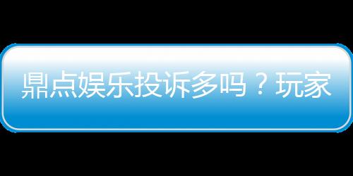 鼎点娱乐投诉多吗?玩家真实反馈与平台解析