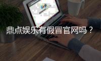 鼎点娱乐有假冒官网吗？如何辨别正规平台与仿冒网站