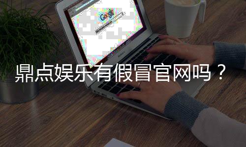 鼎点娱乐有假冒官网吗?如何辨别正规平台与仿冒网站