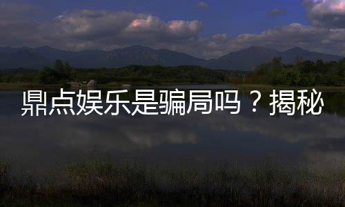 鼎点娱乐是骗局吗?揭秘真相与玩家真实体验分享