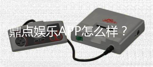 鼎点娱乐APP怎么样?资深玩家体验评测与使用攻略